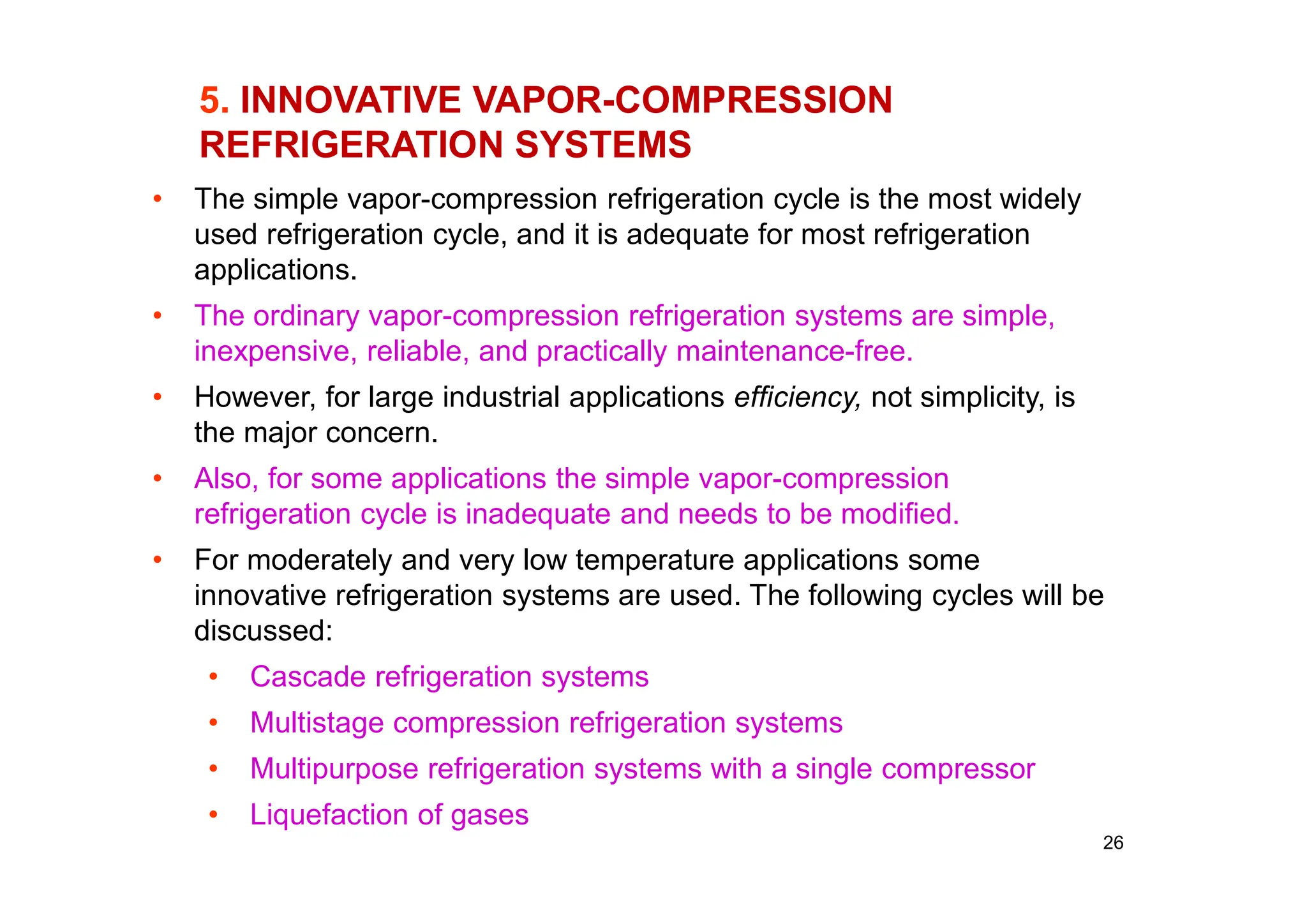 26
5. INNOVATIVE VAPOR-COMPRESSION
REFRIGERATION SYSTEMS
• The simple vapor-compression refrigeration cycle is the most widely
used refrigeration cycle, and it is adequate for most refrigeration
applications.
• The ordinary vapor-compression refrigeration systems are simple,
inexpensive, reliable, and practically maintenance-free.
• However, for large industrial applications efficiency, not simplicity, is
the major concern.
• Also, for some applications the simple vapor-compression
refrigeration cycle is inadequate and needs to be modified.
• For moderately and very low temperature applications some
innovative refrigeration systems are used. The following cycles will be
discussed:
• Cascade refrigeration systems
• Multistage compression refrigeration systems
• Multipurpose refrigeration systems with a single compressor
• Liquefaction of gases
 