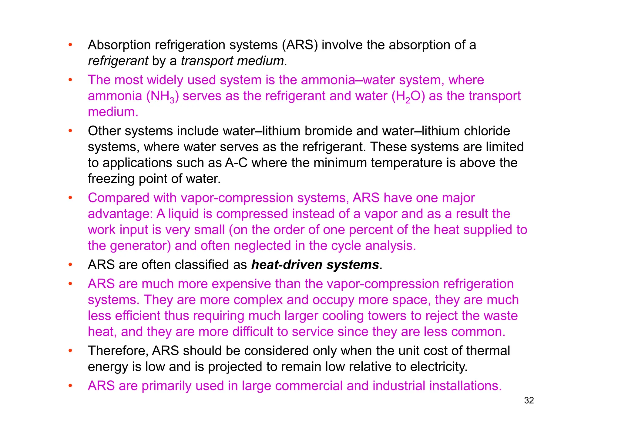 32
• Absorption refrigeration systems (ARS) involve the absorption of a
refrigerant by a transport medium.
• The most widely used system is the ammonia–water system, where
ammonia (NH3) serves as the refrigerant and water (H2O) as the transport
medium.
• Other systems include water–lithium bromide and water–lithium chloride
systems, where water serves as the refrigerant. These systems are limited
to applications such as A-C where the minimum temperature is above the
freezing point of water.
• Compared with vapor-compression systems, ARS have one major
advantage: A liquid is compressed instead of a vapor and as a result the
work input is very small (on the order of one percent of the heat supplied to
the generator) and often neglected in the cycle analysis.
• ARS are often classified as heat-driven systems.
• ARS are much more expensive than the vapor-compression refrigeration
systems. They are more complex and occupy more space, they are much
less efficient thus requiring much larger cooling towers to reject the waste
heat, and they are more difficult to service since they are less common.
• Therefore, ARS should be considered only when the unit cost of thermal
energy is low and is projected to remain low relative to electricity.
• ARS are primarily used in large commercial and industrial installations.
 
