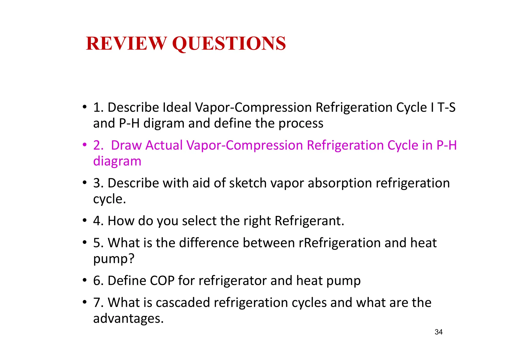REVIEW QUESTIONS
• 1. Describe Ideal Vapor-Compression Refrigeration Cycle I T-S
and P-H digram and define the process
• 2. Draw Actual Vapor-Compression Refrigeration Cycle in P-H
diagram
• 3. Describe with aid of sketch vapor absorption refrigeration
cycle.
• 4. How do you select the right Refrigerant.
• 5. What is the difference between rRefrigeration and heat
pump?
• 6. Define COP for refrigerator and heat pump
• 7. What is cascaded refrigeration cycles and what are the
advantages.
34
 
