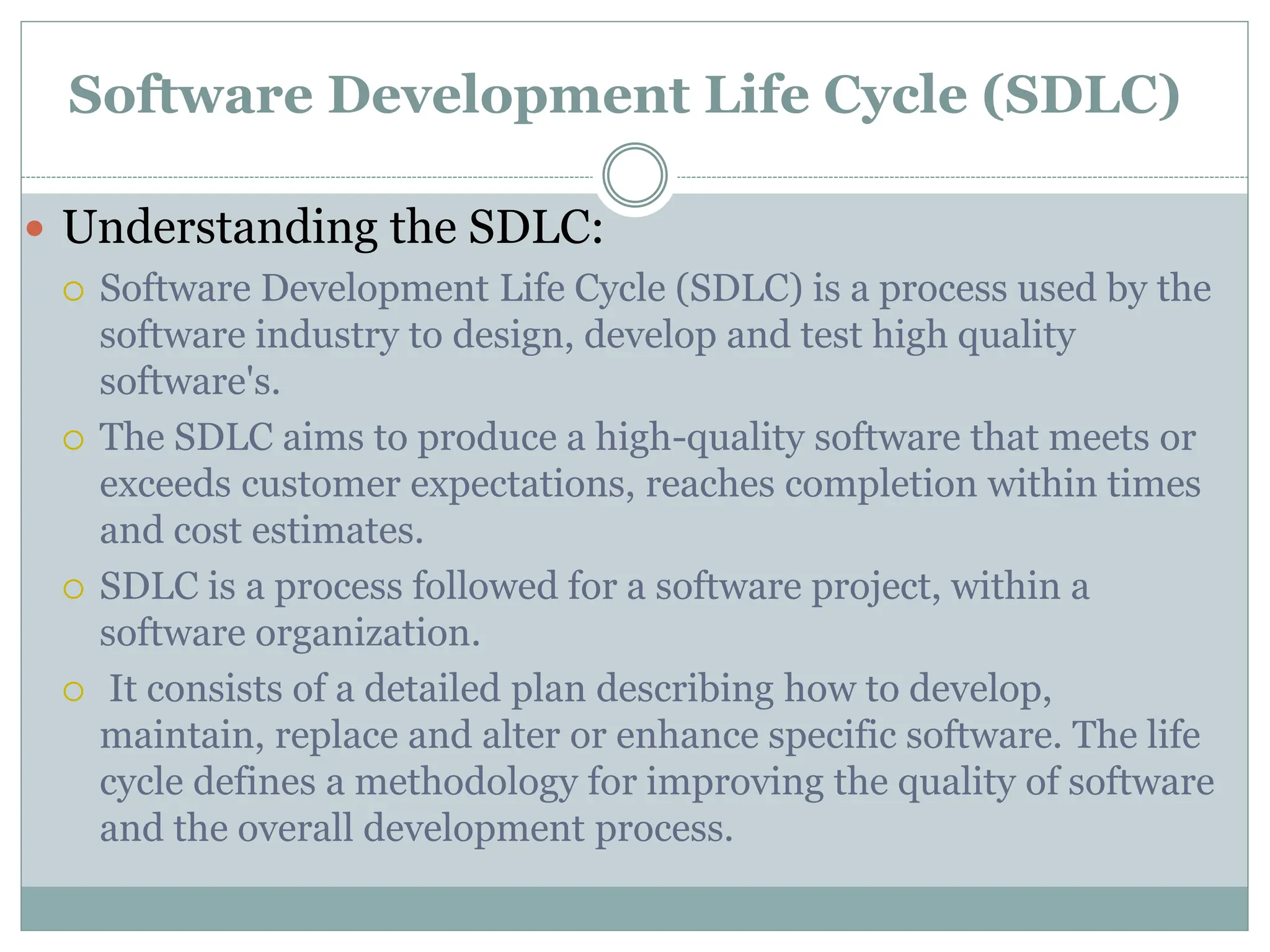 Software Development Life Cycle (SDLC)
 Understanding the SDLC:
 Software Development Life Cycle (SDLC) is a process used by the
software industry to design, develop and test high quality
software's.
 The SDLC aims to produce a high-quality software that meets or
exceeds customer expectations, reaches completion within times
and cost estimates.
 SDLC is a process followed for a software project, within a
software organization.
 It consists of a detailed plan describing how to develop,
maintain, replace and alter or enhance specific software. The life
cycle defines a methodology for improving the quality of software
and the overall development process.
 