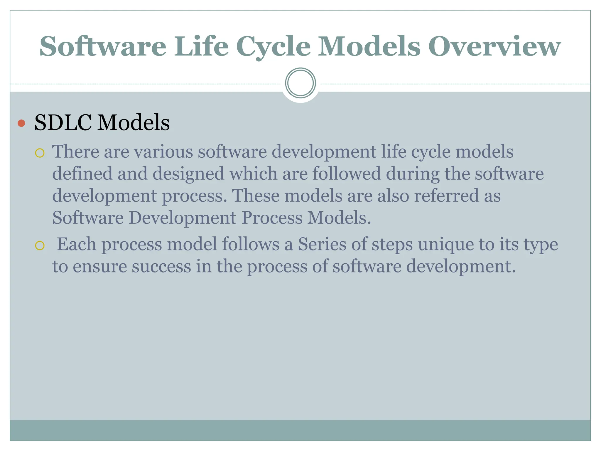 Software Life Cycle Models Overview
 SDLC Models
 There are various software development life cycle models
defined and designed which are followed during the software
development process. These models are also referred as
Software Development Process Models.
 Each process model follows a Series of steps unique to its type
to ensure success in the process of software development.
 