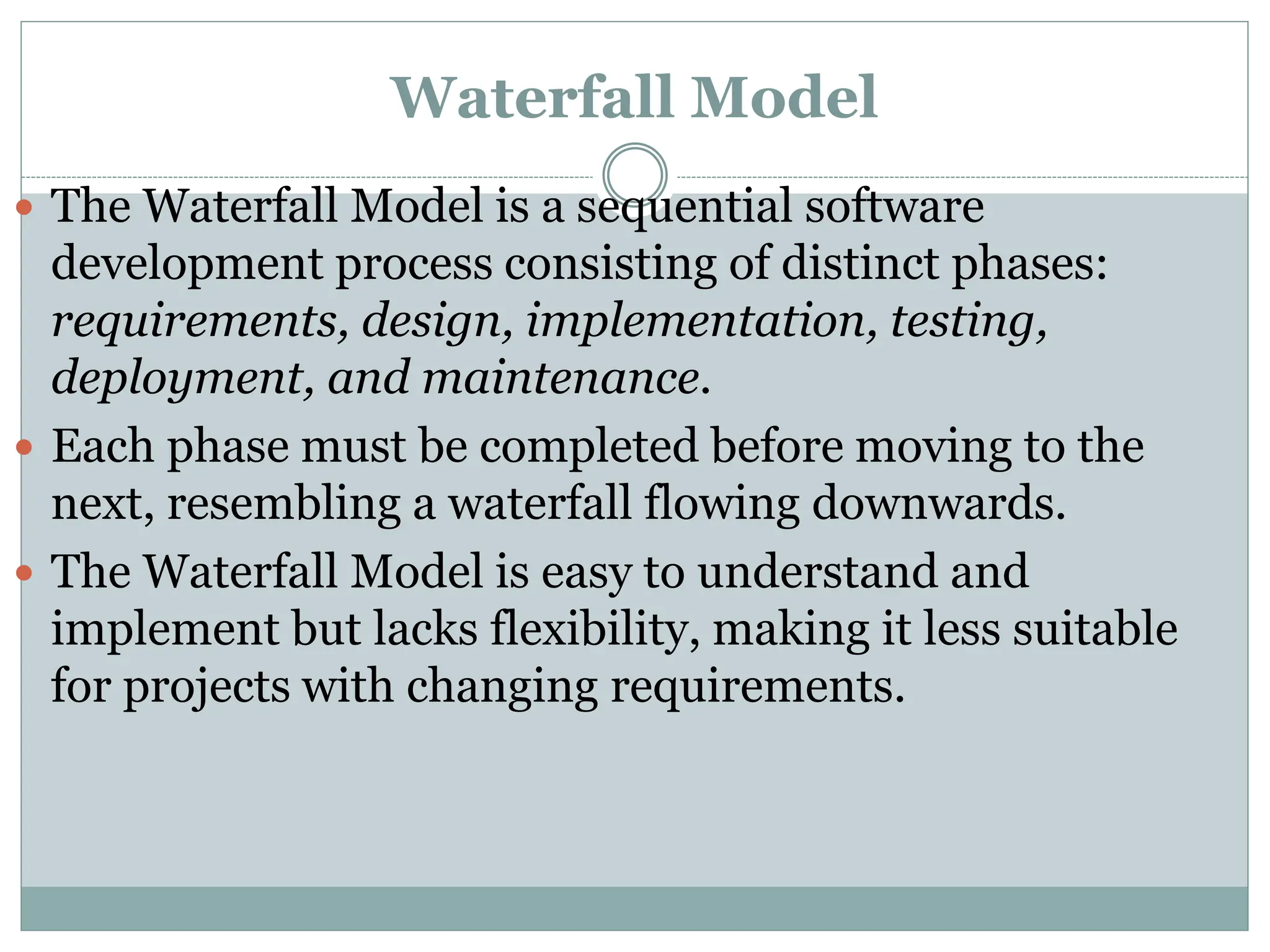 Waterfall Model
 The Waterfall Model is a sequential software
development process consisting of distinct phases:
requirements, design, implementation, testing,
deployment, and maintenance.
 Each phase must be completed before moving to the
next, resembling a waterfall flowing downwards.
 The Waterfall Model is easy to understand and
implement but lacks flexibility, making it less suitable
for projects with changing requirements.
 