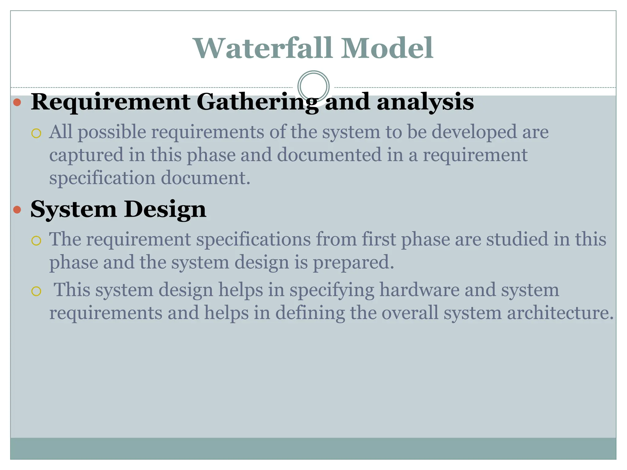 Waterfall Model
 Requirement Gathering and analysis
 All possible requirements of the system to be developed are
captured in this phase and documented in a requirement
specification document.
 System Design
 The requirement specifications from first phase are studied in this
phase and the system design is prepared.
 This system design helps in specifying hardware and system
requirements and helps in defining the overall system architecture.
 