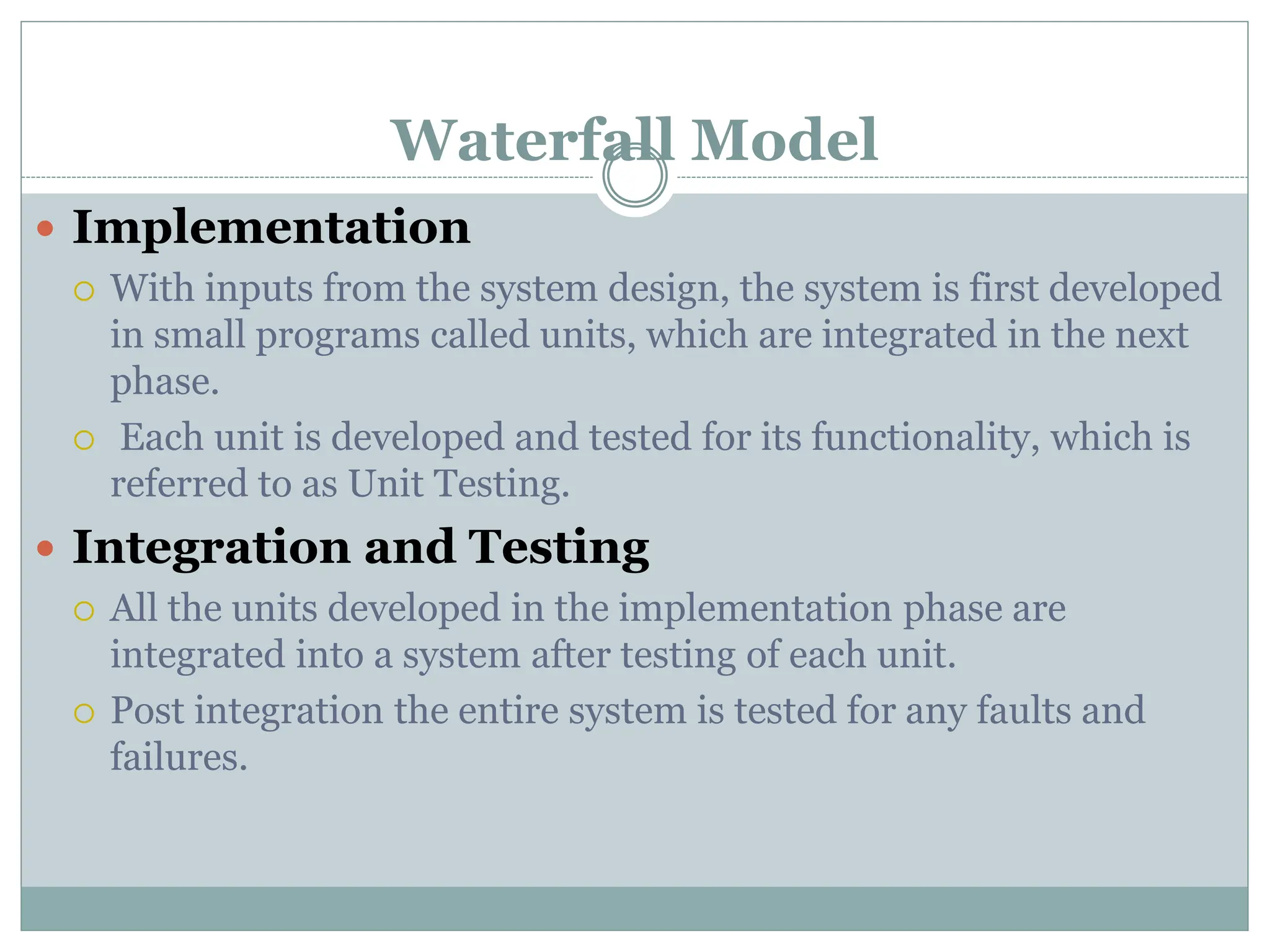 Waterfall Model
 Implementation
 With inputs from the system design, the system is first developed
in small programs called units, which are integrated in the next
phase.
 Each unit is developed and tested for its functionality, which is
referred to as Unit Testing.
 Integration and Testing
 All the units developed in the implementation phase are
integrated into a system after testing of each unit.
 Post integration the entire system is tested for any faults and
failures.
 