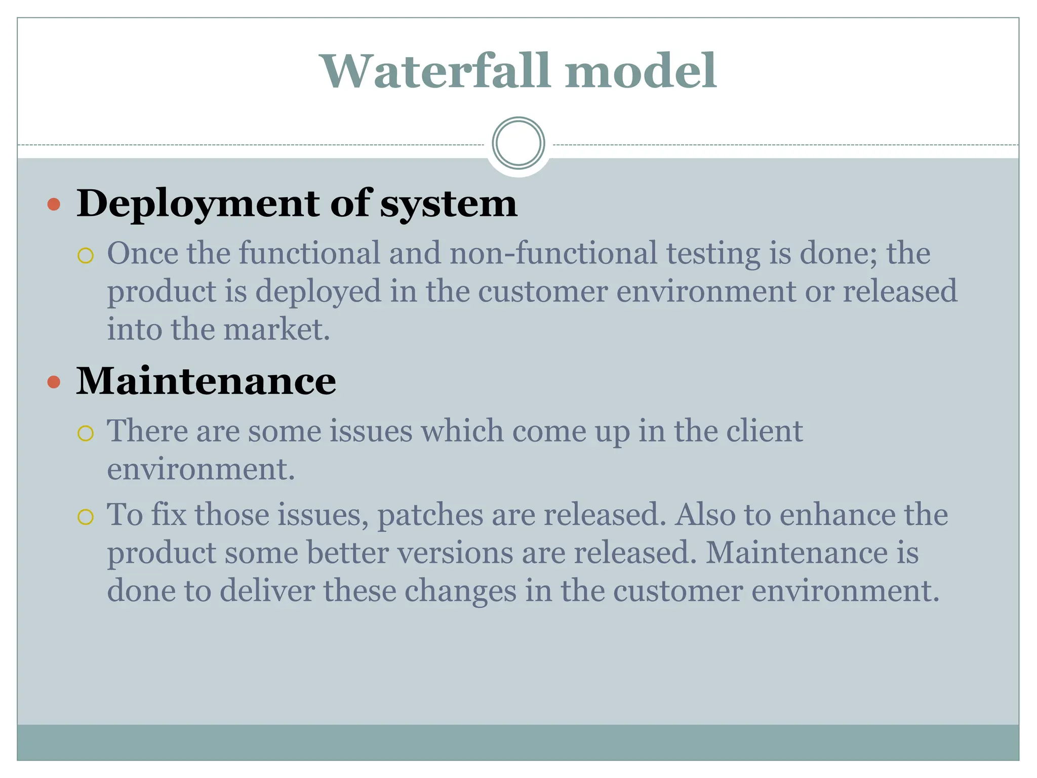 Waterfall model
 Deployment of system
 Once the functional and non-functional testing is done; the
product is deployed in the customer environment or released
into the market.
 Maintenance
 There are some issues which come up in the client
environment.
 To fix those issues, patches are released. Also to enhance the
product some better versions are released. Maintenance is
done to deliver these changes in the customer environment.
 