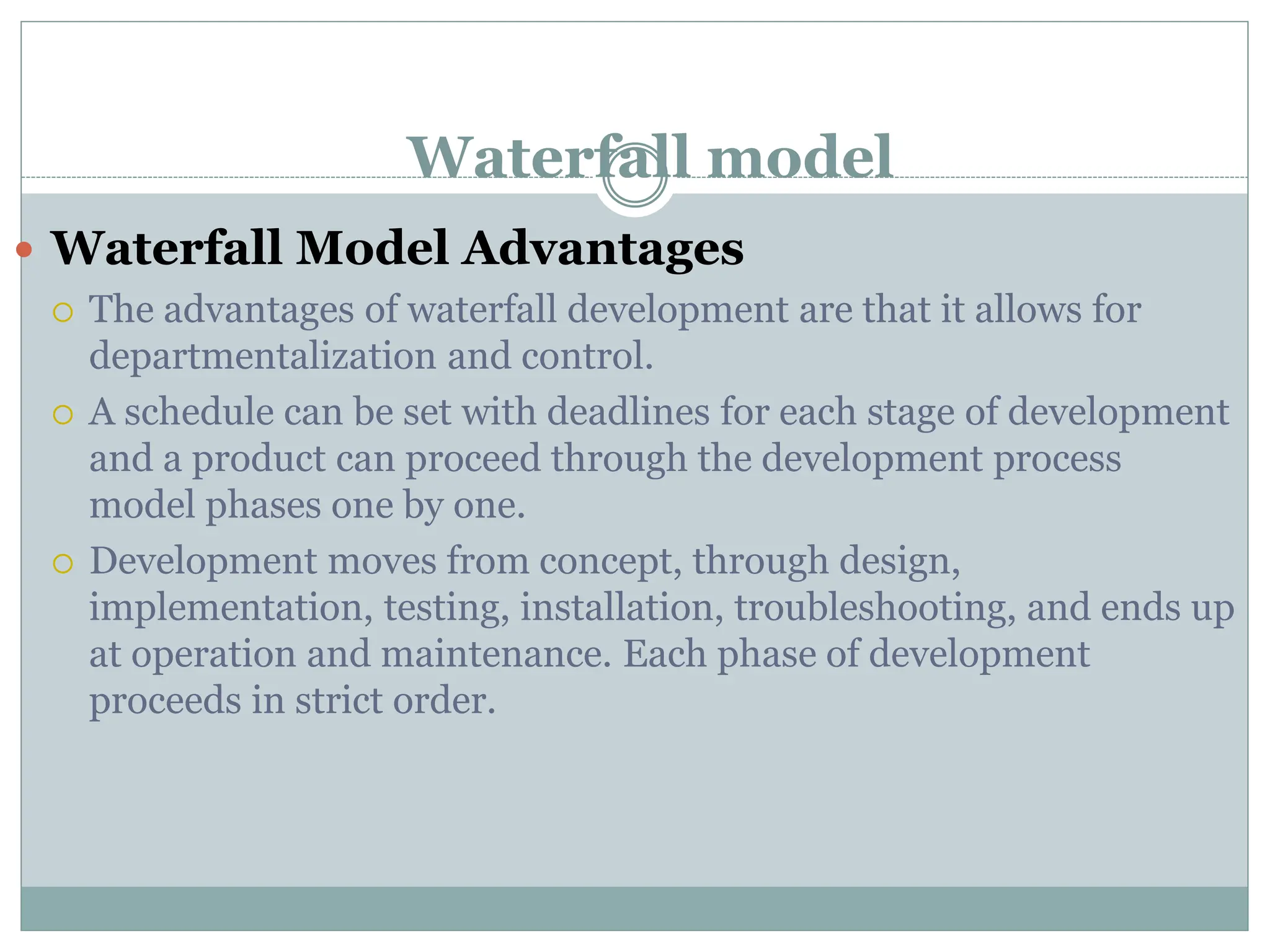 Waterfall model
 Waterfall Model Advantages
 The advantages of waterfall development are that it allows for
departmentalization and control.
 A schedule can be set with deadlines for each stage of development
and a product can proceed through the development process
model phases one by one.
 Development moves from concept, through design,
implementation, testing, installation, troubleshooting, and ends up
at operation and maintenance. Each phase of development
proceeds in strict order.
 