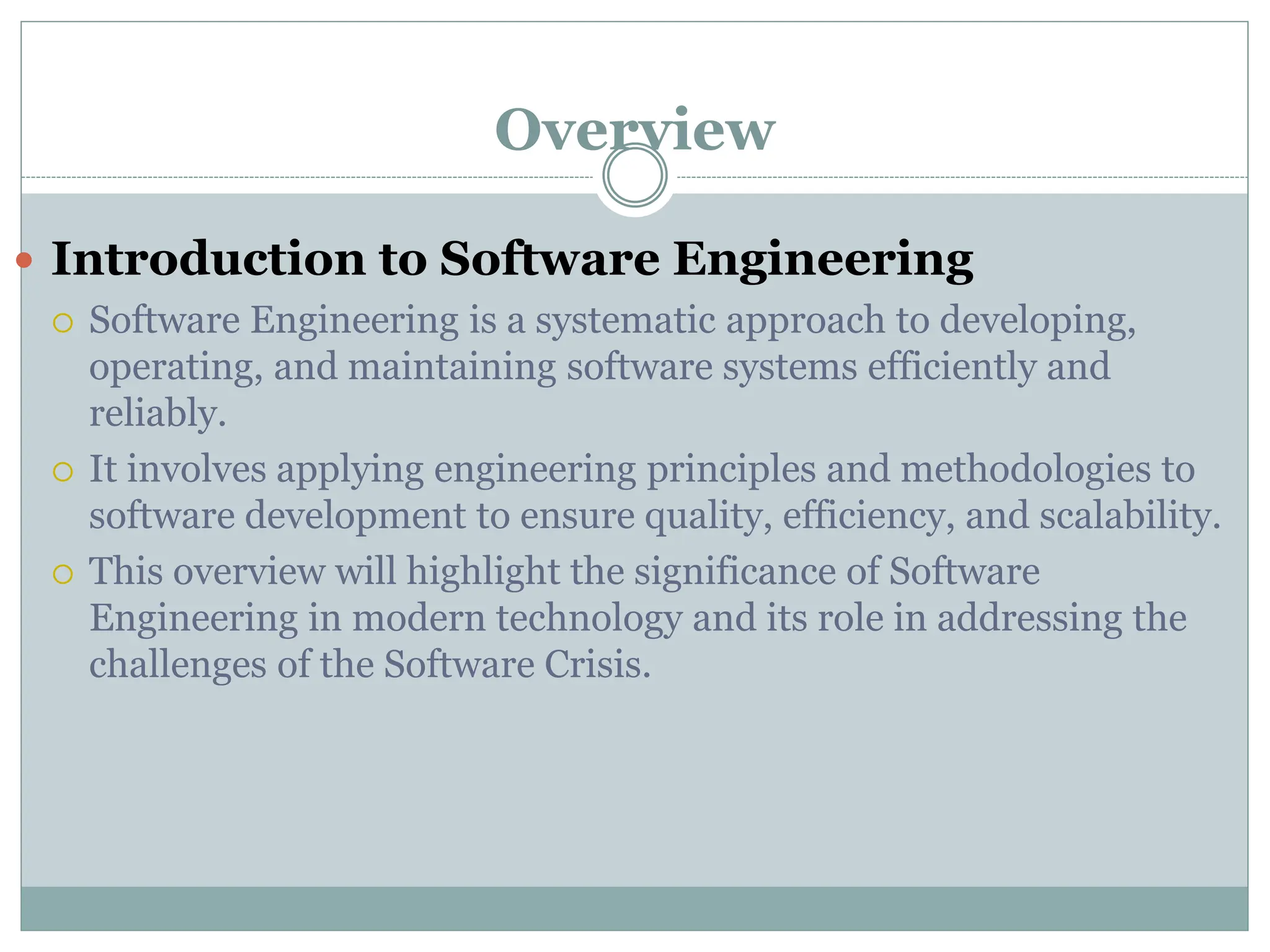 Overview
 Introduction to Software Engineering
 Software Engineering is a systematic approach to developing,
operating, and maintaining software systems efficiently and
reliably.
 It involves applying engineering principles and methodologies to
software development to ensure quality, efficiency, and scalability.
 This overview will highlight the significance of Software
Engineering in modern technology and its role in addressing the
challenges of the Software Crisis.
 