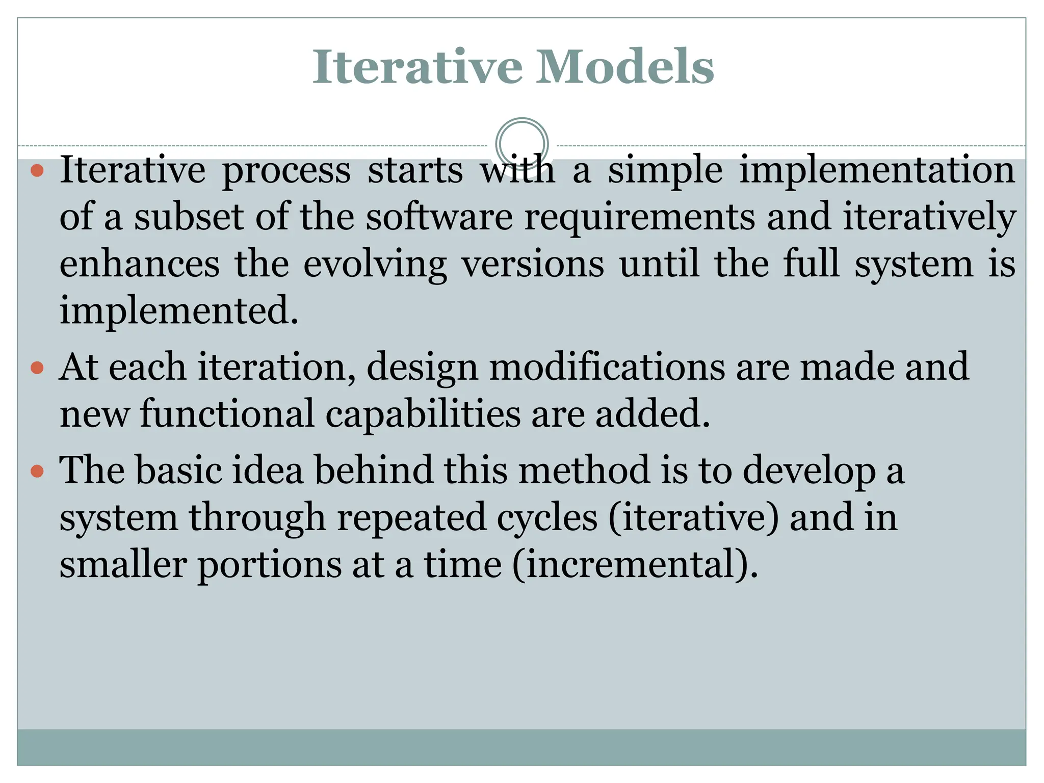 Iterative Models
 Iterative process starts with a simple implementation
of a subset of the software requirements and iteratively
enhances the evolving versions until the full system is
implemented.
 At each iteration, design modifications are made and
new functional capabilities are added.
 The basic idea behind this method is to develop a
system through repeated cycles (iterative) and in
smaller portions at a time (incremental).
 