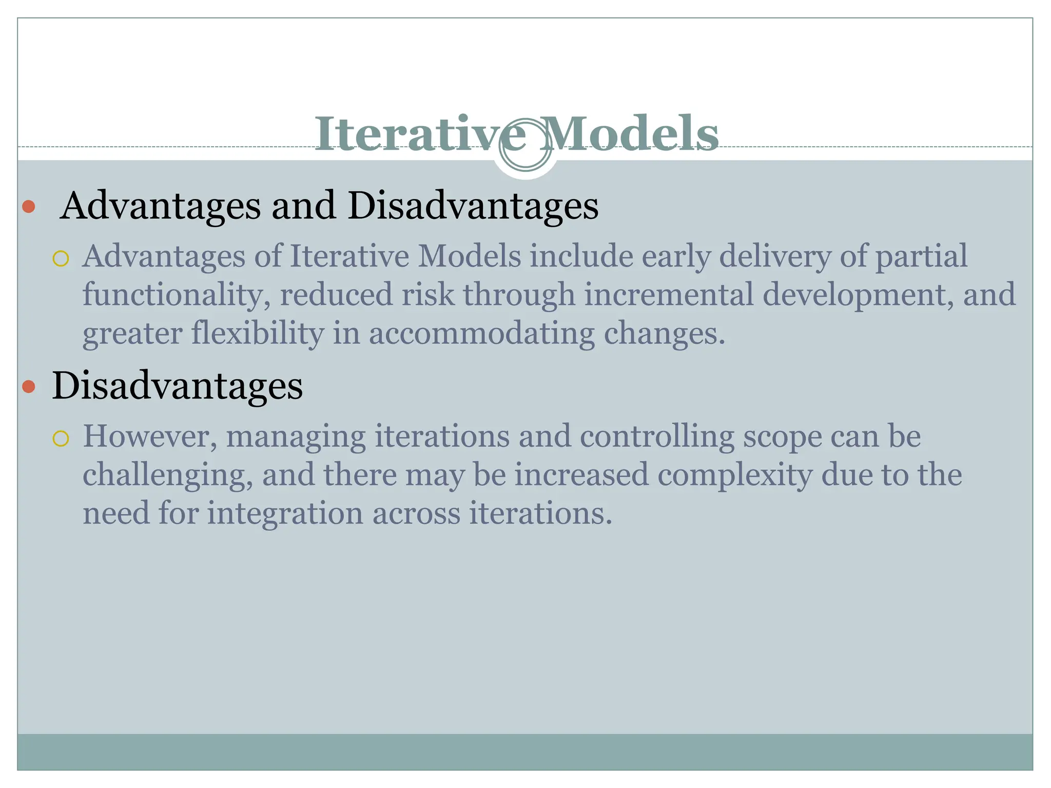 Iterative Models
 Advantages and Disadvantages
 Advantages of Iterative Models include early delivery of partial
functionality, reduced risk through incremental development, and
greater flexibility in accommodating changes.
 Disadvantages
 However, managing iterations and controlling scope can be
challenging, and there may be increased complexity due to the
need for integration across iterations.
 