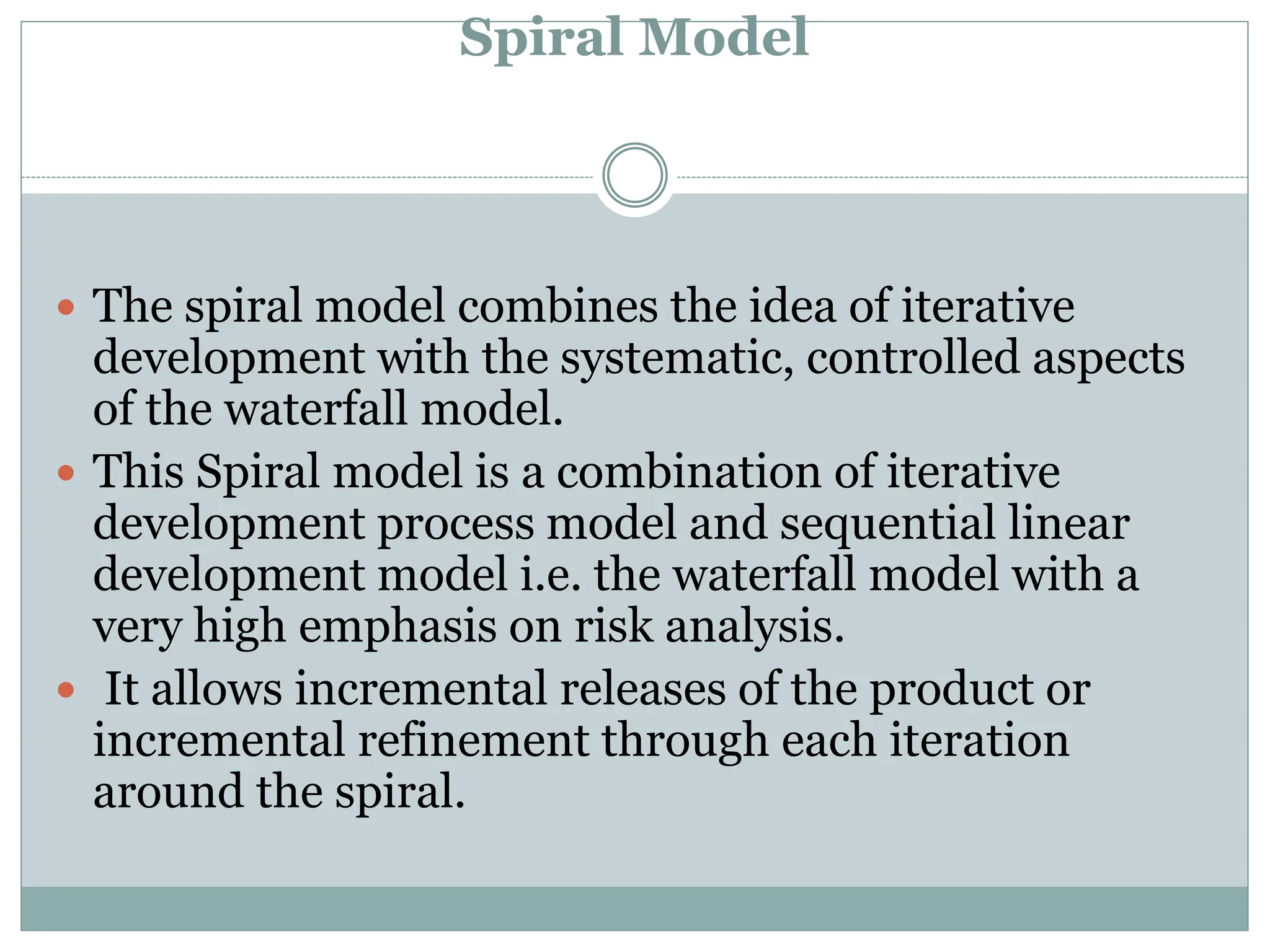Spiral Model
 The spiral model combines the idea of iterative
development with the systematic, controlled aspects
of the waterfall model.
 This Spiral model is a combination of iterative
development process model and sequential linear
development model i.e. the waterfall model with a
very high emphasis on risk analysis.
 It allows incremental releases of the product or
incremental refinement through each iteration
around the spiral.
 