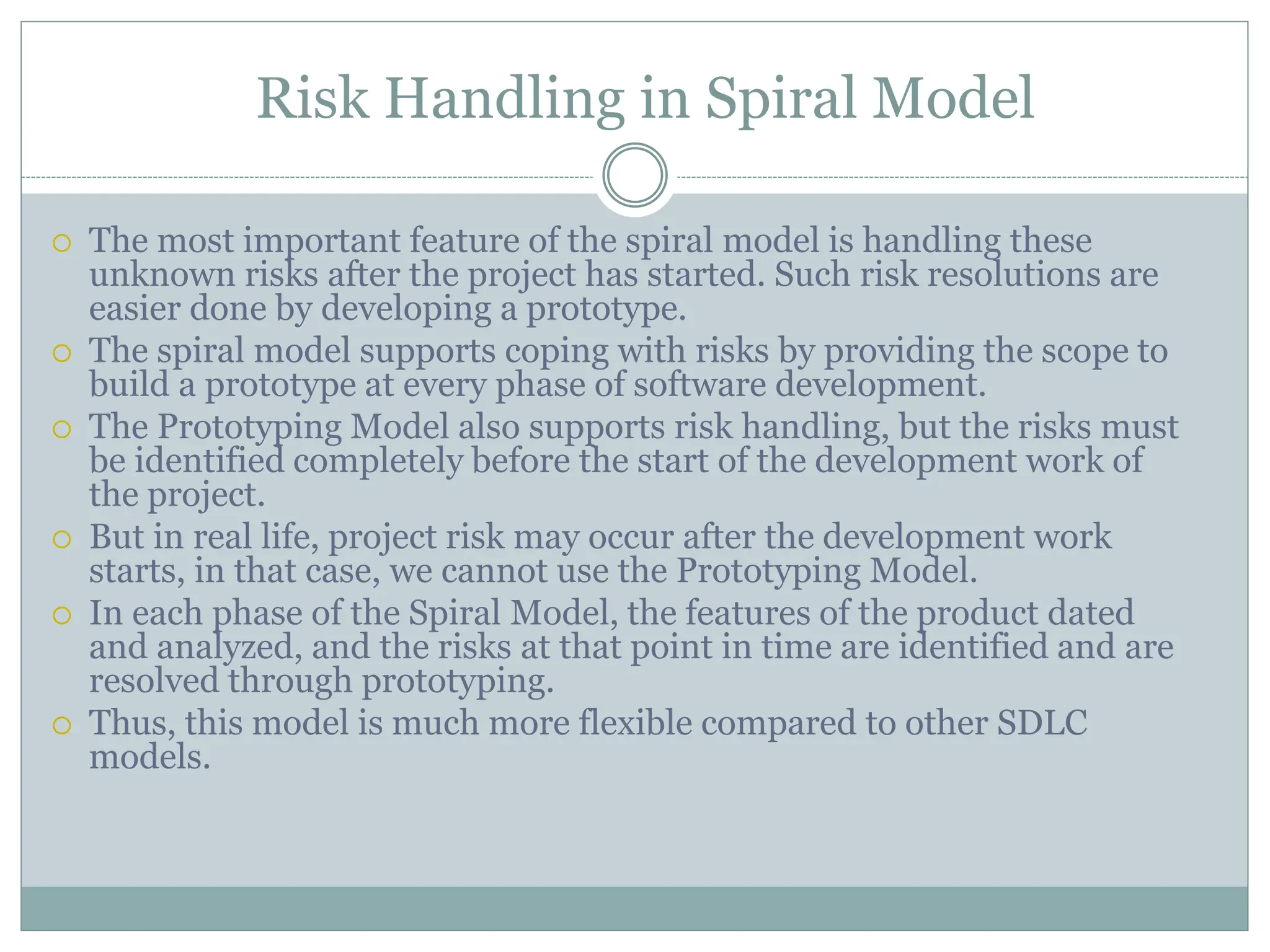 Risk Handling in Spiral Model
 The most important feature of the spiral model is handling these
unknown risks after the project has started. Such risk resolutions are
easier done by developing a prototype.
 The spiral model supports coping with risks by providing the scope to
build a prototype at every phase of software development.
 The Prototyping Model also supports risk handling, but the risks must
be identified completely before the start of the development work of
the project.
 But in real life, project risk may occur after the development work
starts, in that case, we cannot use the Prototyping Model.
 In each phase of the Spiral Model, the features of the product dated
and analyzed, and the risks at that point in time are identified and are
resolved through prototyping.
 Thus, this model is much more flexible compared to other SDLC
models.
 