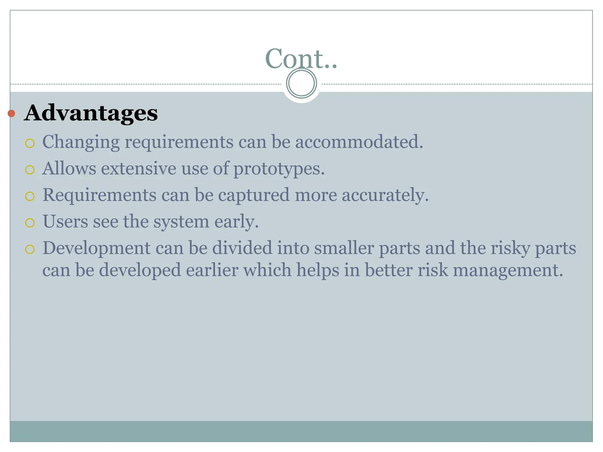 Cont..
 Advantages
 Changing requirements can be accommodated.
 Allows extensive use of prototypes.
 Requirements can be captured more accurately.
 Users see the system early.
 Development can be divided into smaller parts and the risky parts
can be developed earlier which helps in better risk management.
 