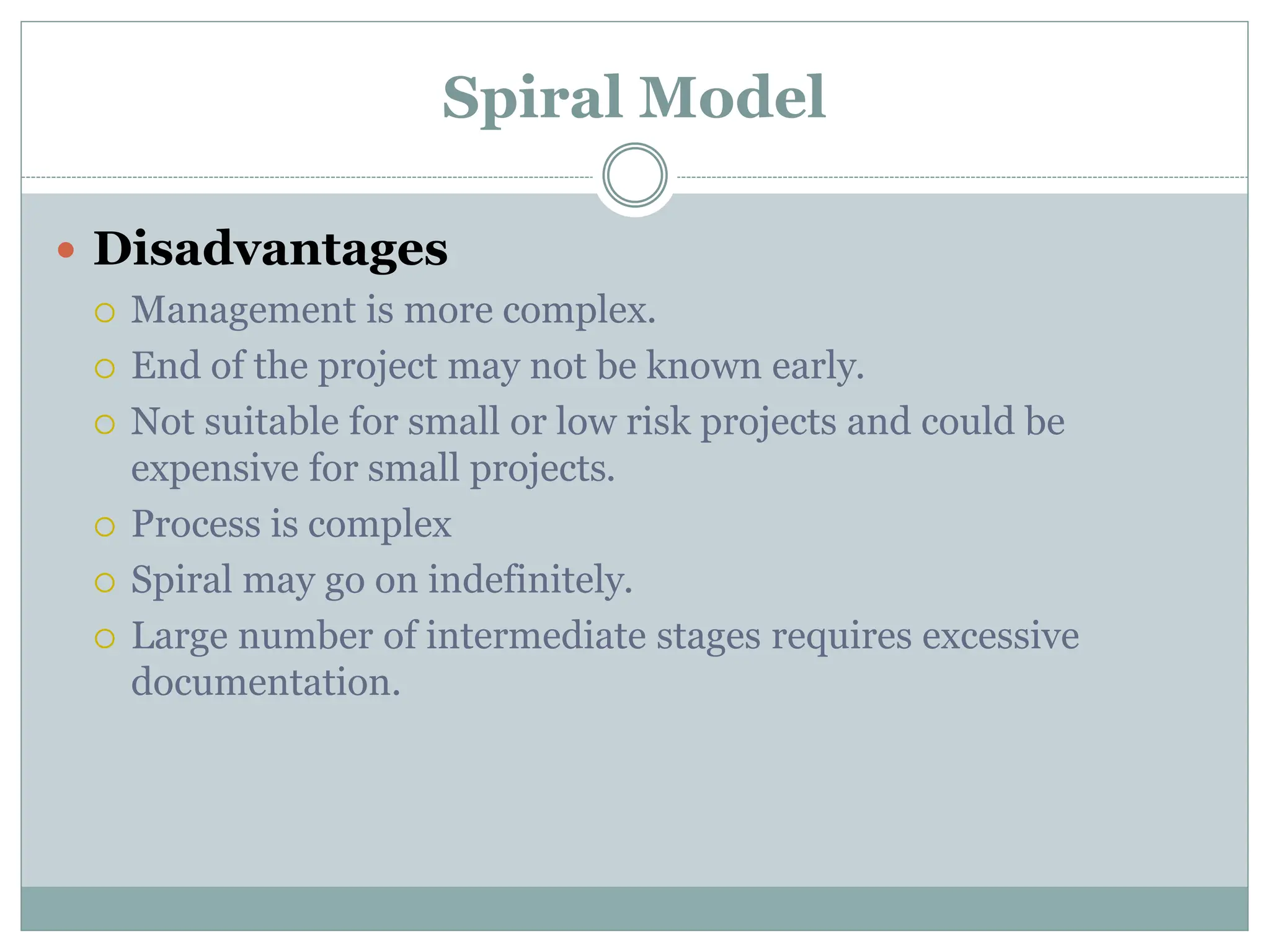 Spiral Model
 Disadvantages
 Management is more complex.
 End of the project may not be known early.
 Not suitable for small or low risk projects and could be
expensive for small projects.
 Process is complex
 Spiral may go on indefinitely.
 Large number of intermediate stages requires excessive
documentation.
 