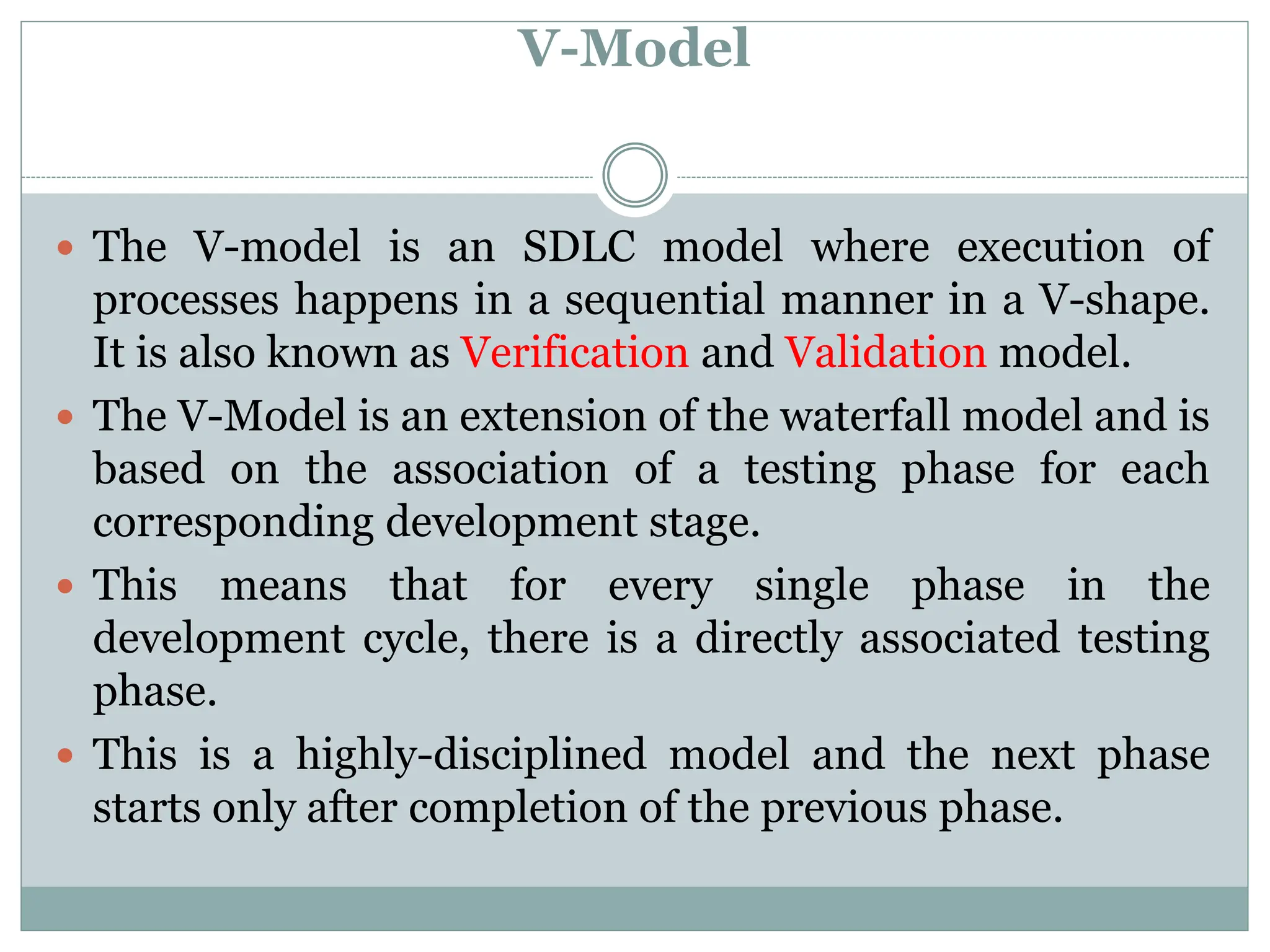 V-Model
 The V-model is an SDLC model where execution of
processes happens in a sequential manner in a V-shape.
It is also known as Verification and Validation model.
 The V-Model is an extension of the waterfall model and is
based on the association of a testing phase for each
corresponding development stage.
 This means that for every single phase in the
development cycle, there is a directly associated testing
phase.
 This is a highly-disciplined model and the next phase
starts only after completion of the previous phase.
 