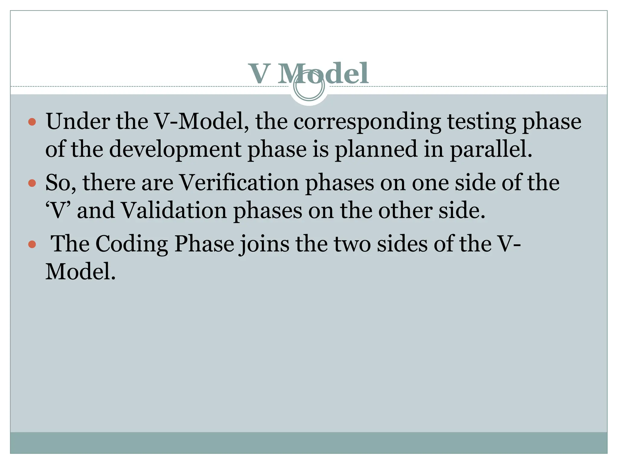 V Model
 Under the V-Model, the corresponding testing phase
of the development phase is planned in parallel.
 So, there are Verification phases on one side of the
‘V’ and Validation phases on the other side.
 The Coding Phase joins the two sides of the V-
Model.
 