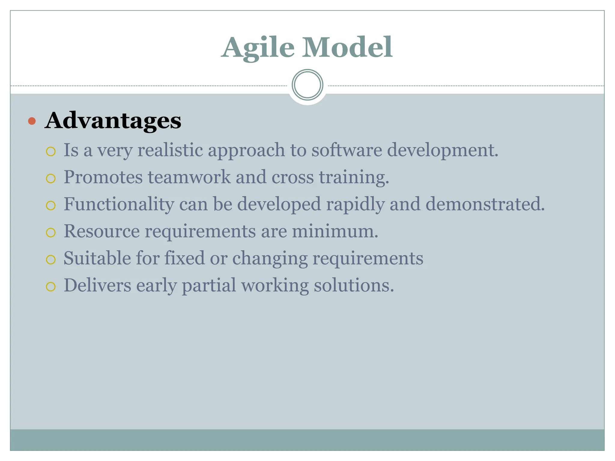 Agile Model
 Advantages
 Is a very realistic approach to software development.
 Promotes teamwork and cross training.
 Functionality can be developed rapidly and demonstrated.
 Resource requirements are minimum.
 Suitable for fixed or changing requirements
 Delivers early partial working solutions.
 