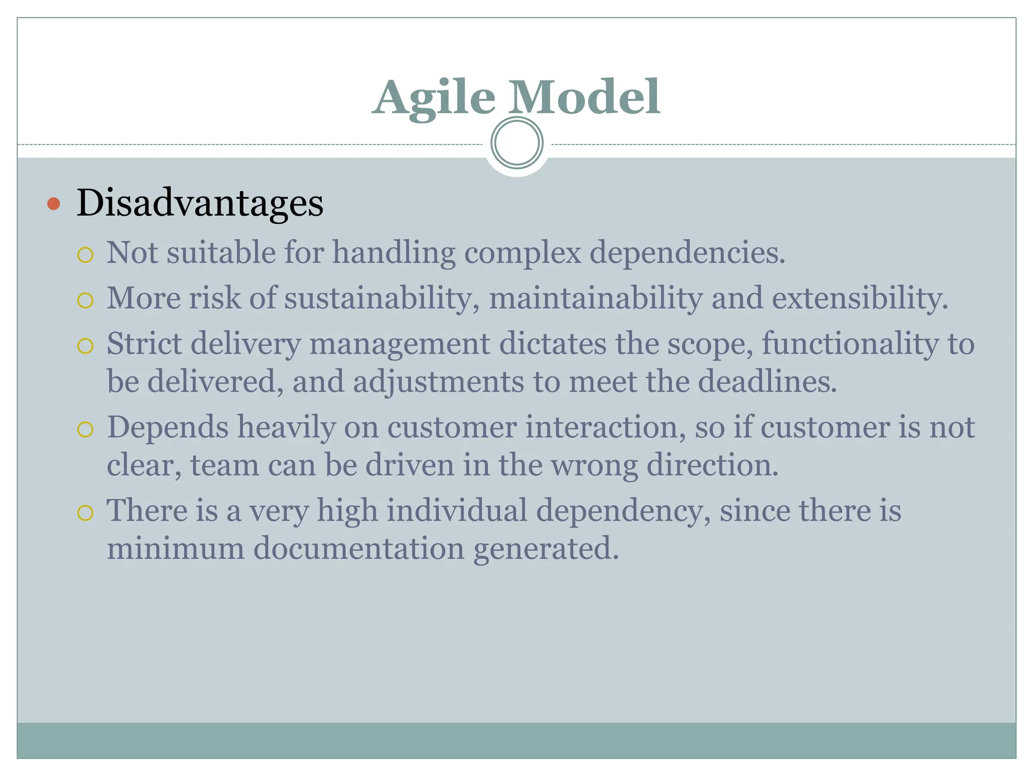 Agile Model
 Disadvantages
 Not suitable for handling complex dependencies.
 More risk of sustainability, maintainability and extensibility.
 Strict delivery management dictates the scope, functionality to
be delivered, and adjustments to meet the deadlines.
 Depends heavily on customer interaction, so if customer is not
clear, team can be driven in the wrong direction.
 There is a very high individual dependency, since there is
minimum documentation generated.
 