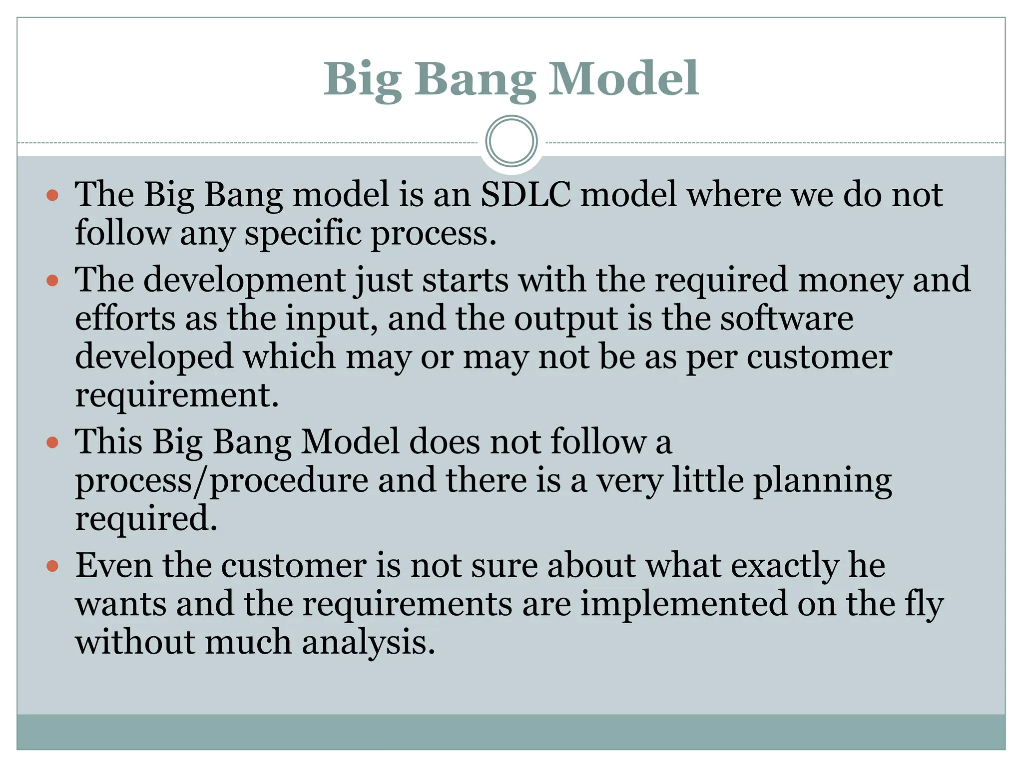 Big Bang Model
 The Big Bang model is an SDLC model where we do not
follow any specific process.
 The development just starts with the required money and
efforts as the input, and the output is the software
developed which may or may not be as per customer
requirement.
 This Big Bang Model does not follow a
process/procedure and there is a very little planning
required.
 Even the customer is not sure about what exactly he
wants and the requirements are implemented on the fly
without much analysis.
 
