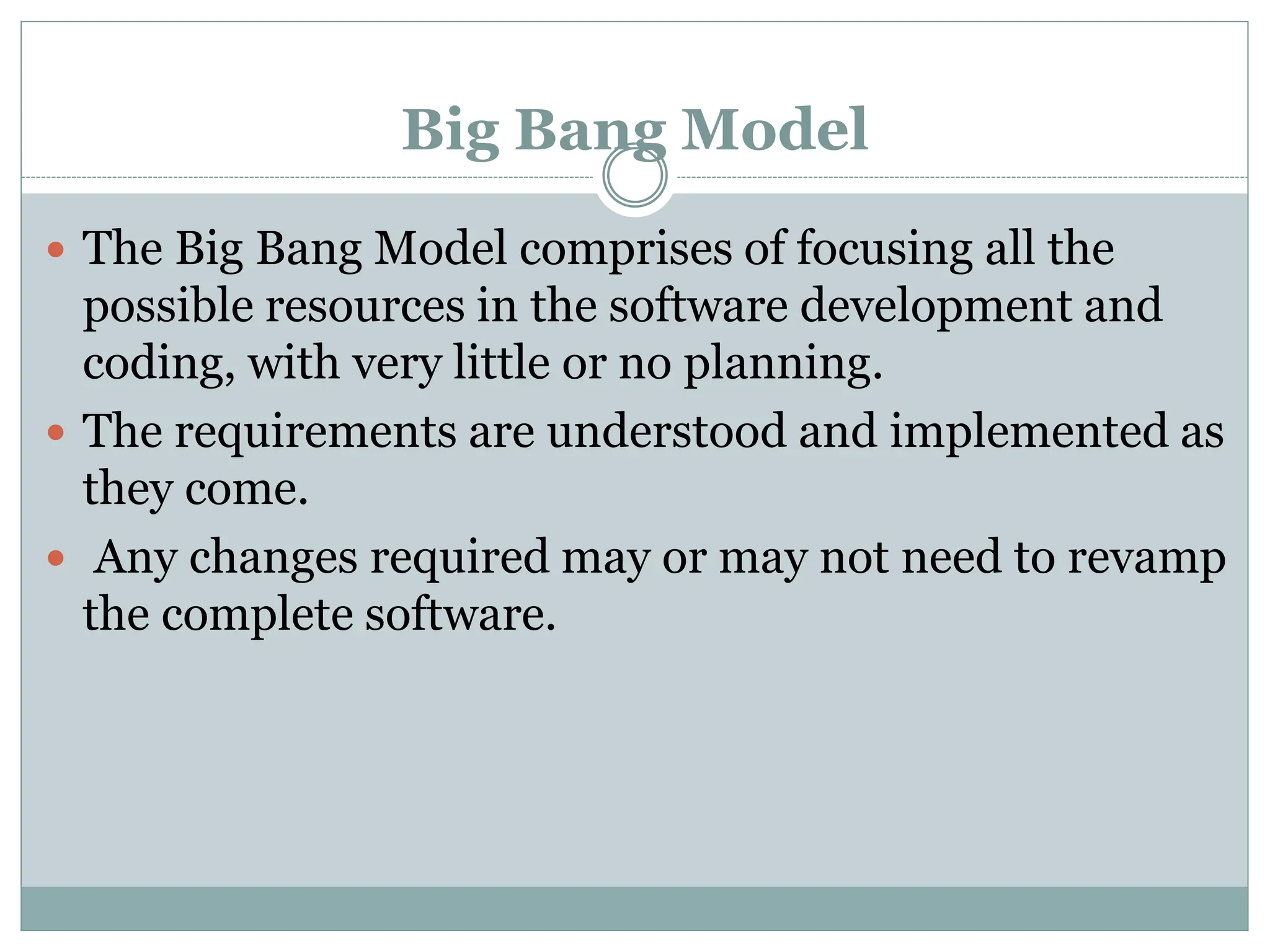 Big Bang Model
 The Big Bang Model comprises of focusing all the
possible resources in the software development and
coding, with very little or no planning.
 The requirements are understood and implemented as
they come.
 Any changes required may or may not need to revamp
the complete software.
 