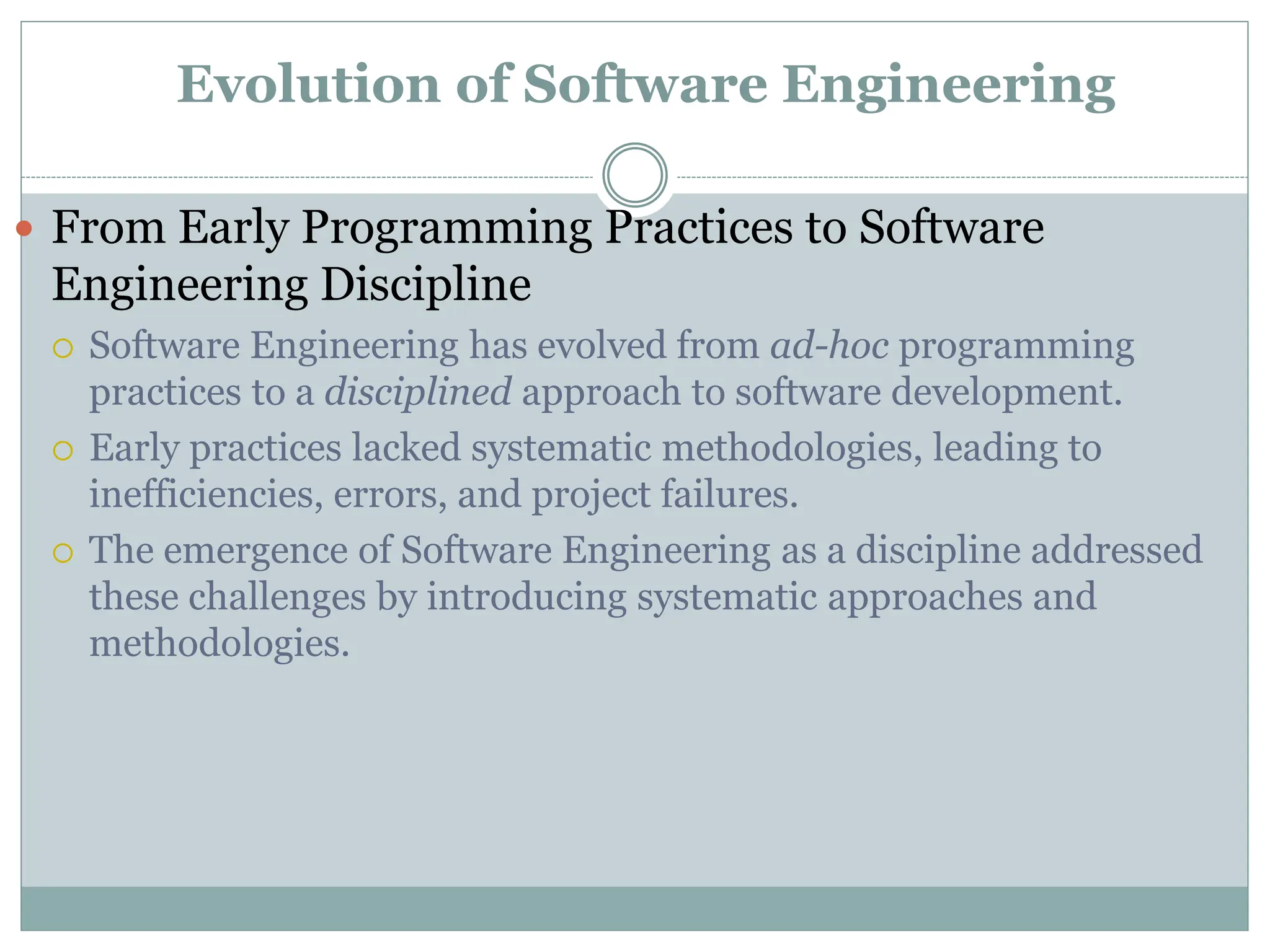 Evolution of Software Engineering
 From Early Programming Practices to Software
Engineering Discipline
 Software Engineering has evolved from ad-hoc programming
practices to a disciplined approach to software development.
 Early practices lacked systematic methodologies, leading to
inefficiencies, errors, and project failures.
 The emergence of Software Engineering as a discipline addressed
these challenges by introducing systematic approaches and
methodologies.
 