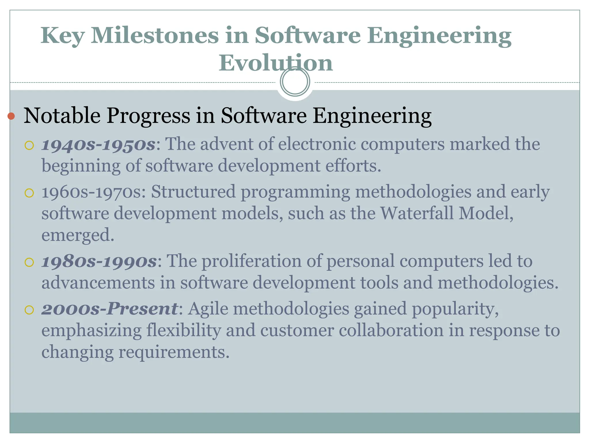 Key Milestones in Software Engineering
Evolution
 Notable Progress in Software Engineering
 1940s-1950s: The advent of electronic computers marked the
beginning of software development efforts.
 1960s-1970s: Structured programming methodologies and early
software development models, such as the Waterfall Model,
emerged.
 1980s-1990s: The proliferation of personal computers led to
advancements in software development tools and methodologies.
 2000s-Present: Agile methodologies gained popularity,
emphasizing flexibility and customer collaboration in response to
changing requirements.
 