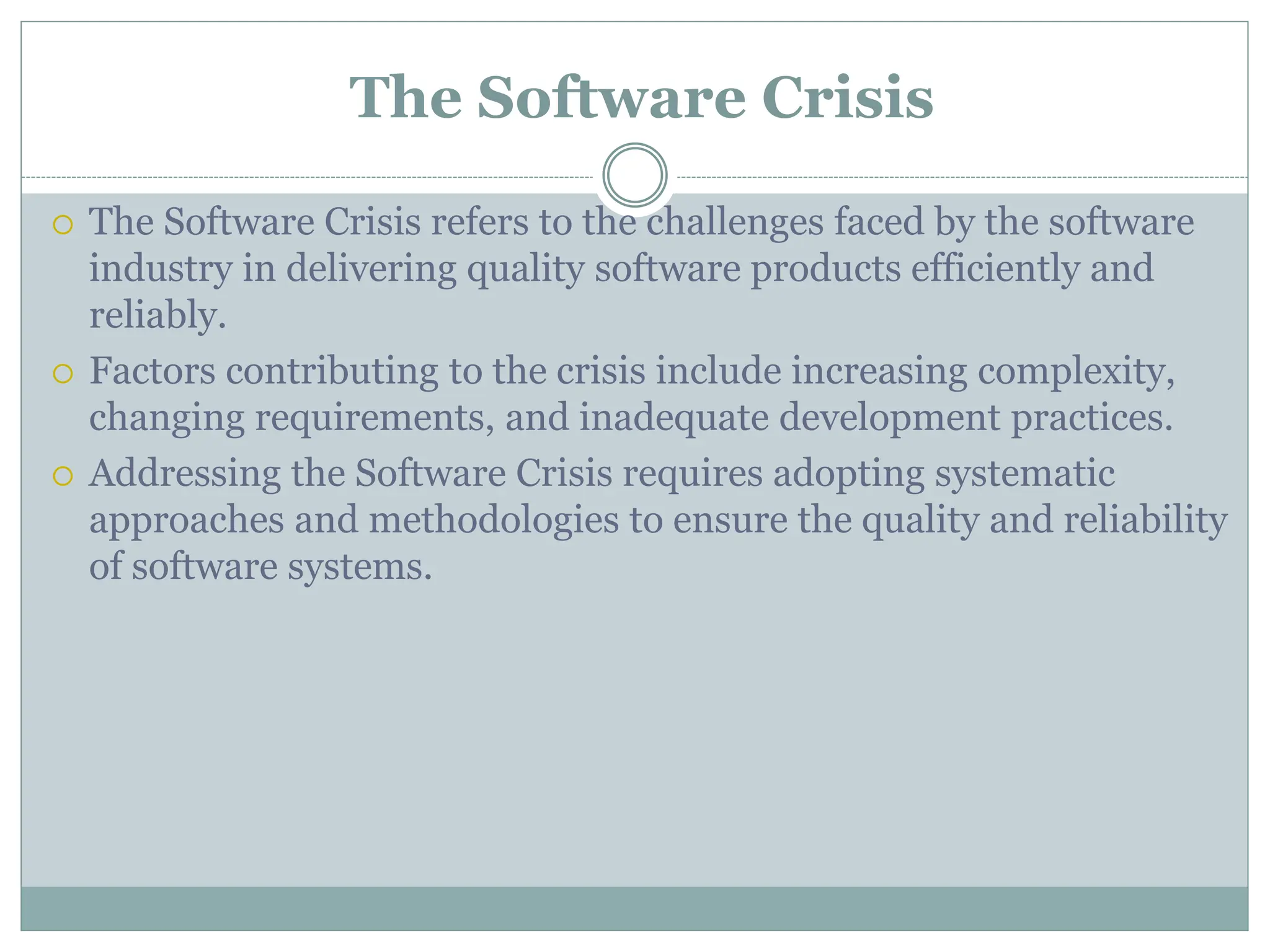 The Software Crisis
 The Software Crisis refers to the challenges faced by the software
industry in delivering quality software products efficiently and
reliably.
 Factors contributing to the crisis include increasing complexity,
changing requirements, and inadequate development practices.
 Addressing the Software Crisis requires adopting systematic
approaches and methodologies to ensure the quality and reliability
of software systems.
 