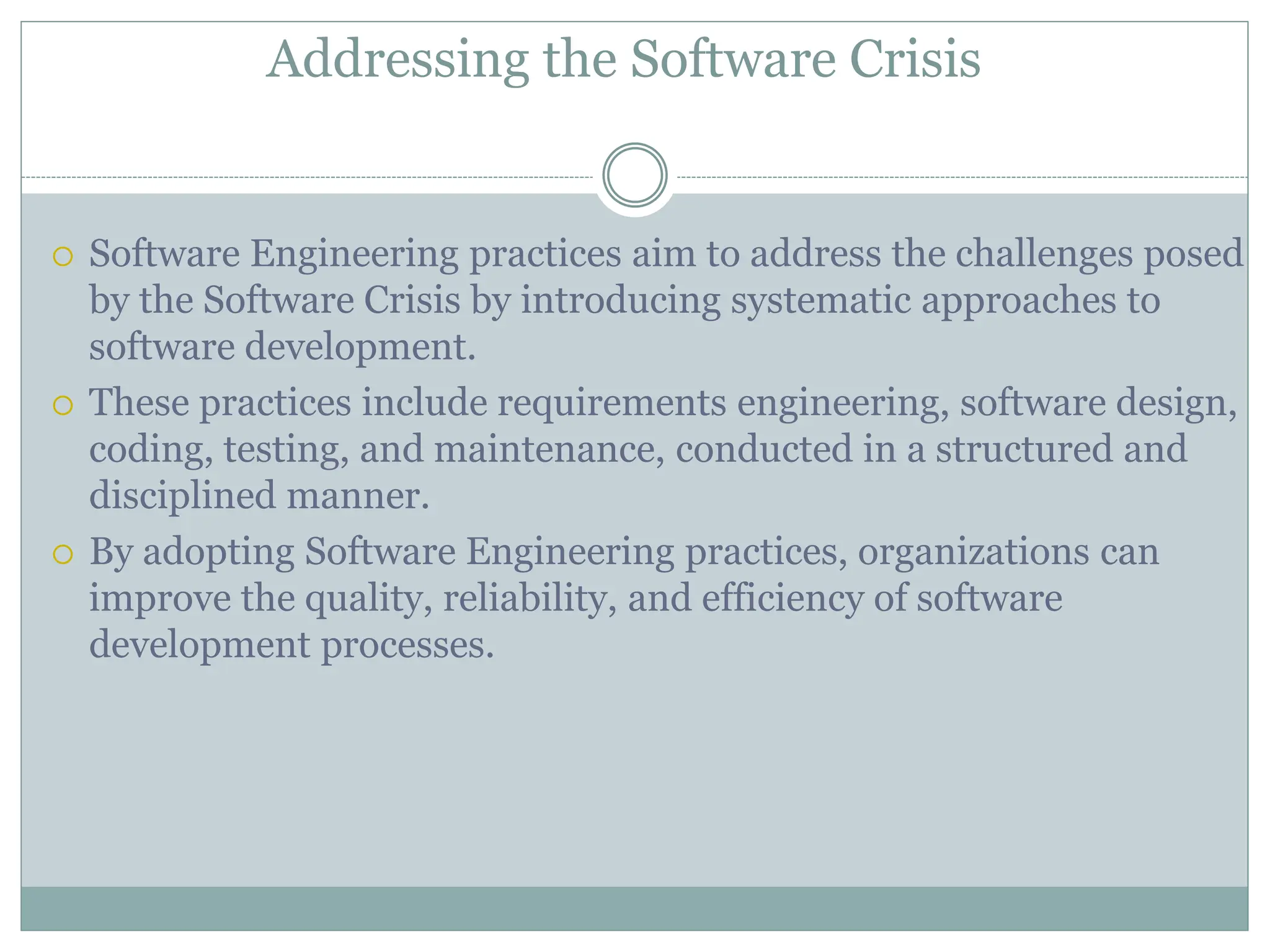 Addressing the Software Crisis
 Software Engineering practices aim to address the challenges posed
by the Software Crisis by introducing systematic approaches to
software development.
 These practices include requirements engineering, software design,
coding, testing, and maintenance, conducted in a structured and
disciplined manner.
 By adopting Software Engineering practices, organizations can
improve the quality, reliability, and efficiency of software
development processes.
 