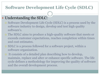 Software Development Life Cycle (SDLC)
 Understanding the SDLC:
 Software Development Life Cycle (SDLC) is a process used by the
software industry to design, develop and test high quality
software's.
 The SDLC aims to produce a high-quality software that meets or
exceeds customer expectations, reaches completion within times
and cost estimates.
 SDLC is a process followed for a software project, within a
software organization.
 It consists of a detailed plan describing how to develop,
maintain, replace and alter or enhance specific software. The life
cycle defines a methodology for improving the quality of software
and the overall development process.
 