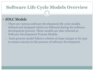 Software Life Cycle Models Overview
 SDLC Models
 There are various software development life cycle models
defined and designed which are followed during the software
development process. These models are also referred as
Software Development Process Models.
 Each process model follows a Series of steps unique to its type
to ensure success in the process of software development.
 