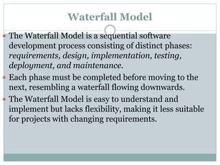 Waterfall Model
 The Waterfall Model is a sequential software
development process consisting of distinct phases:
requirements, design, implementation, testing,
deployment, and maintenance.
 Each phase must be completed before moving to the
next, resembling a waterfall flowing downwards.
 The Waterfall Model is easy to understand and
implement but lacks flexibility, making it less suitable
for projects with changing requirements.
 