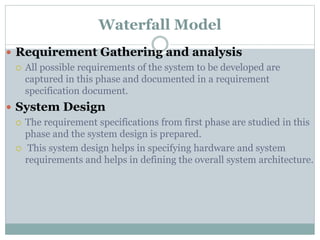 Waterfall Model
 Requirement Gathering and analysis
 All possible requirements of the system to be developed are
captured in this phase and documented in a requirement
specification document.
 System Design
 The requirement specifications from first phase are studied in this
phase and the system design is prepared.
 This system design helps in specifying hardware and system
requirements and helps in defining the overall system architecture.
 