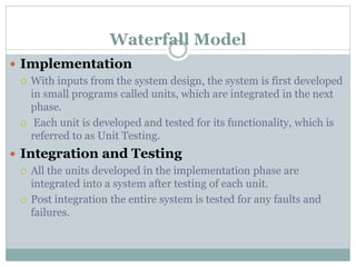 Waterfall Model
 Implementation
 With inputs from the system design, the system is first developed
in small programs called units, which are integrated in the next
phase.
 Each unit is developed and tested for its functionality, which is
referred to as Unit Testing.
 Integration and Testing
 All the units developed in the implementation phase are
integrated into a system after testing of each unit.
 Post integration the entire system is tested for any faults and
failures.
 