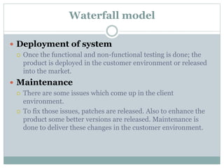 Waterfall model
 Deployment of system
 Once the functional and non-functional testing is done; the
product is deployed in the customer environment or released
into the market.
 Maintenance
 There are some issues which come up in the client
environment.
 To fix those issues, patches are released. Also to enhance the
product some better versions are released. Maintenance is
done to deliver these changes in the customer environment.
 