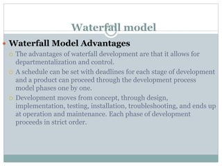 Waterfall model
 Waterfall Model Advantages
 The advantages of waterfall development are that it allows for
departmentalization and control.
 A schedule can be set with deadlines for each stage of development
and a product can proceed through the development process
model phases one by one.
 Development moves from concept, through design,
implementation, testing, installation, troubleshooting, and ends up
at operation and maintenance. Each phase of development
proceeds in strict order.
 