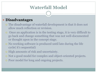 Waterfall Model
 Disadvantages
 The disadvantage of waterfall development is that it does not
allow much reflection or revision.
 Once an application is in the testing stage, it is very difficult to
go back and change something that was not well-documented
or thought upon in the concept stage.
 No working software is produced until late during the life
cycle( it’s sequential)
 High amounts of risk and uncertainty.
 Not a good model for complex and object-oriented projects.
 Poor model for long and ongoing projects.
 
