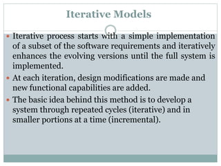 Iterative Models
 Iterative process starts with a simple implementation
of a subset of the software requirements and iteratively
enhances the evolving versions until the full system is
implemented.
 At each iteration, design modifications are made and
new functional capabilities are added.
 The basic idea behind this method is to develop a
system through repeated cycles (iterative) and in
smaller portions at a time (incremental).
 
