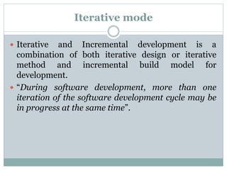 Iterative mode
 Iterative and Incremental development is a
combination of both iterative design or iterative
method and incremental build model for
development.
 “During software development, more than one
iteration of the software development cycle may be
in progress at the same time”.
 
