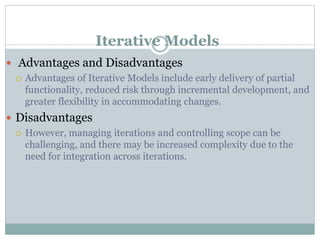 Iterative Models
 Advantages and Disadvantages
 Advantages of Iterative Models include early delivery of partial
functionality, reduced risk through incremental development, and
greater flexibility in accommodating changes.
 Disadvantages
 However, managing iterations and controlling scope can be
challenging, and there may be increased complexity due to the
need for integration across iterations.
 