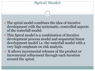 Spiral Model
 The spiral model combines the idea of iterative
development with the systematic, controlled aspects
of the waterfall model.
 This Spiral model is a combination of iterative
development process model and sequential linear
development model i.e. the waterfall model with a
very high emphasis on risk analysis.
 It allows incremental releases of the product or
incremental refinement through each iteration
around the spiral.
 