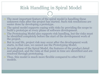 Risk Handling in Spiral Model
 The most important feature of the spiral model is handling these
unknown risks after the project has started. Such risk resolutions are
easier done by developing a prototype.
 The spiral model supports coping with risks by providing the scope to
build a prototype at every phase of software development.
 The Prototyping Model also supports risk handling, but the risks must
be identified completely before the start of the development work of
the project.
 But in real life, project risk may occur after the development work
starts, in that case, we cannot use the Prototyping Model.
 In each phase of the Spiral Model, the features of the product dated
and analyzed, and the risks at that point in time are identified and are
resolved through prototyping.
 Thus, this model is much more flexible compared to other SDLC
models.
 