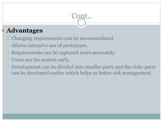 Cont..
 Advantages
 Changing requirements can be accommodated.
 Allows extensive use of prototypes.
 Requirements can be captured more accurately.
 Users see the system early.
 Development can be divided into smaller parts and the risky parts
can be developed earlier which helps in better risk management.
 