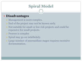Spiral Model
 Disadvantages
 Management is more complex.
 End of the project may not be known early.
 Not suitable for small or low risk projects and could be
expensive for small projects.
 Process is complex
 Spiral may go on indefinitely.
 Large number of intermediate stages requires excessive
documentation.
 