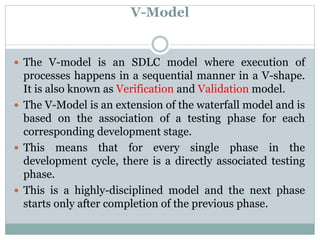 V-Model
 The V-model is an SDLC model where execution of
processes happens in a sequential manner in a V-shape.
It is also known as Verification and Validation model.
 The V-Model is an extension of the waterfall model and is
based on the association of a testing phase for each
corresponding development stage.
 This means that for every single phase in the
development cycle, there is a directly associated testing
phase.
 This is a highly-disciplined model and the next phase
starts only after completion of the previous phase.
 