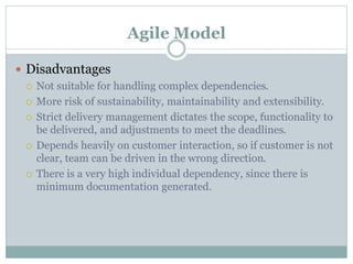 Agile Model
 Disadvantages
 Not suitable for handling complex dependencies.
 More risk of sustainability, maintainability and extensibility.
 Strict delivery management dictates the scope, functionality to
be delivered, and adjustments to meet the deadlines.
 Depends heavily on customer interaction, so if customer is not
clear, team can be driven in the wrong direction.
 There is a very high individual dependency, since there is
minimum documentation generated.
 