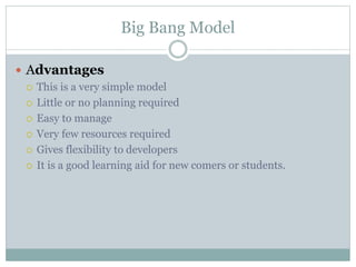 Big Bang Model
 Advantages
 This is a very simple model
 Little or no planning required
 Easy to manage
 Very few resources required
 Gives flexibility to developers
 It is a good learning aid for new comers or students.
 