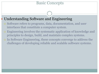 Basic Concepts
 Understanding Software and Engineering
 Software refers to programs, data, documentation, and user
interfaces that constitute a computer system.
 Engineering involves the systematic application of knowledge and
principles to design, build, and maintain complex systems.
 In Software Engineering, these concepts converge to address the
challenges of developing reliable and scalable software systems.
 