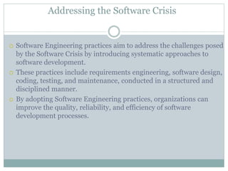 Addressing the Software Crisis
 Software Engineering practices aim to address the challenges posed
by the Software Crisis by introducing systematic approaches to
software development.
 These practices include requirements engineering, software design,
coding, testing, and maintenance, conducted in a structured and
disciplined manner.
 By adopting Software Engineering practices, organizations can
improve the quality, reliability, and efficiency of software
development processes.
 
