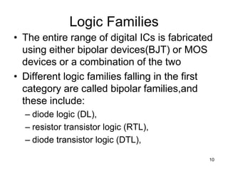 Logic Families
• The entire range of digital ICs is fabricated
using either bipolar devices(BJT) or MOS
devices or a combination of the two
• Different logic families falling in the first
category are called bipolar families,and
these include:
– diode logic (DL),
– resistor transistor logic (RTL),
– diode transistor logic (DTL),
10
 