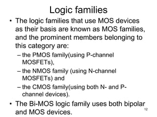 Logic families
• The logic families that use MOS devices
as their basis are known as MOS families,
and the prominent members belonging to
this category are:
– the PMOS family(using P-channel
MOSFETs),
– the NMOS family (using N-channel
MOSFETs) and
– the CMOS family(using both N- and P-
channel devices).
• The Bi-MOS logic family uses both bipolar
and MOS devices.
12
 