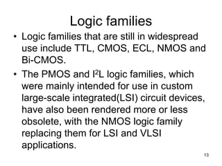 Logic families
• Logic families that are still in widespread
use include TTL, CMOS, ECL, NMOS and
Bi-CMOS.
• The PMOS and I2L logic families, which
were mainly intended for use in custom
large-scale integrated(LSI) circuit devices,
have also been rendered more or less
obsolete, with the NMOS logic family
replacing them for LSI and VLSI
applications.
13
 